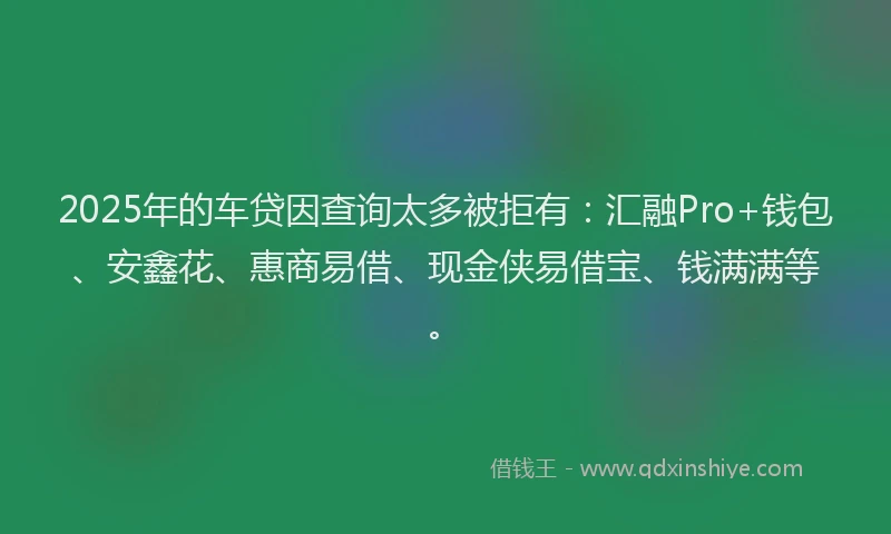 2025年的车贷因查询太多被拒有：汇融Pro+钱包、安鑫花、惠商易借、现金侠易借宝、钱满满等。