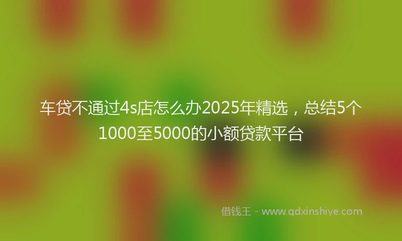 车贷不通过4s店怎么办2025年精选，总结5个1000至5000的小额贷款平台