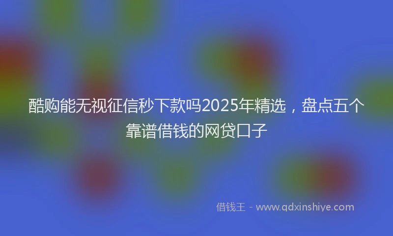 酷购能无视征信秒下款吗2025年精选，盘点五个靠谱借钱的网贷口子