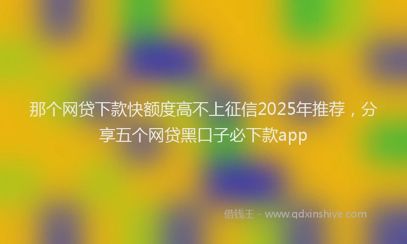 那个网贷下款快额度高不上征信2025年推荐，分享五个网贷黑口子必下款app