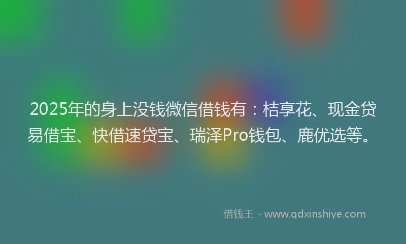2025年的身上没钱微信借钱有：桔享花、现金贷易借宝、快借速贷宝、瑞泽Pro钱包、鹿优选等。