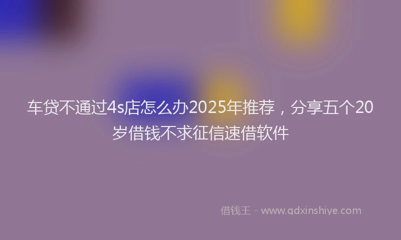 车贷不通过4s店怎么办2025年推荐，分享五个20岁借钱不求征信速借软件