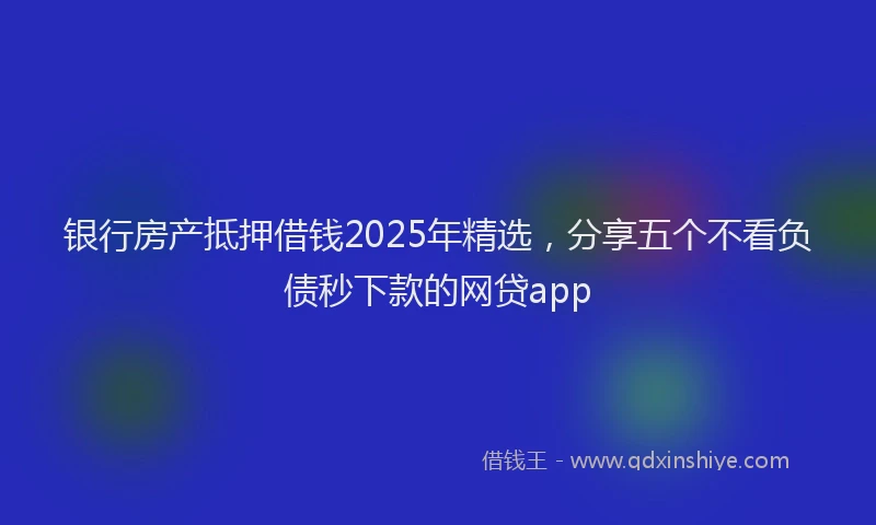 银行房产抵押借钱2025年精选，分享五个不看负债秒下款的网贷app