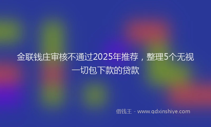金联钱庄审核不通过2025年推荐，整理5个无视一切包下款的贷款