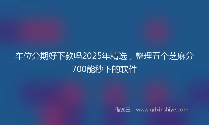 车位分期好下款吗2025年精选，整理五个芝麻分700能秒下的软件