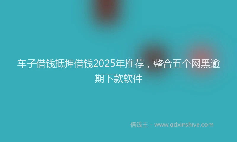 车子借钱抵押借钱2025年推荐，整合五个网黑逾期下款软件