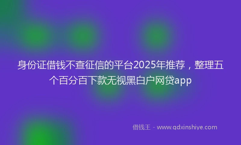 身份证借钱不查征信的平台2025年推荐，整理五个百分百下款无视黑白户网贷app