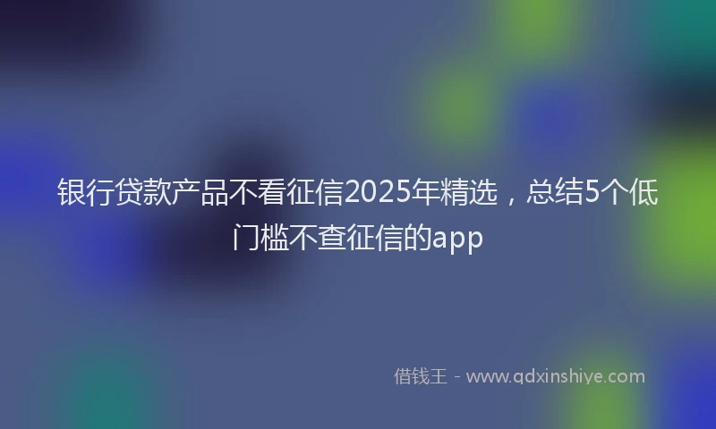 银行贷款产品不看征信2025年精选，总结5个低门槛不查征信的app