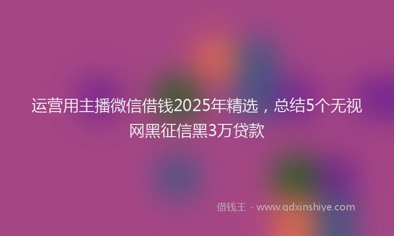 运营用主播微信借钱2025年精选，总结5个无视网黑征信黑3万贷款