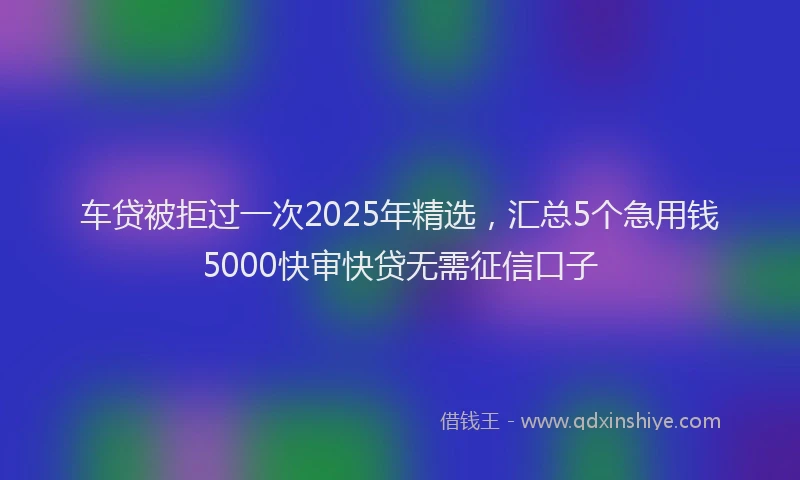 车贷被拒过一次2025年精选，汇总5个急用钱5000快审快贷无需征信口子