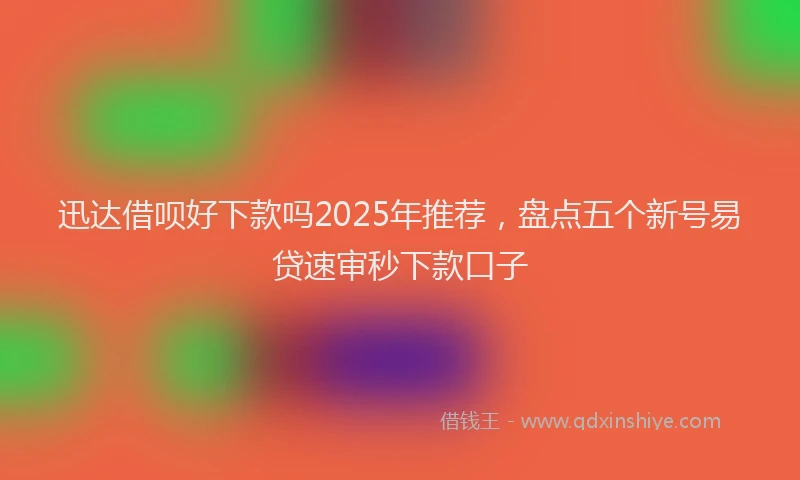 迅达借呗好下款吗2025年推荐，盘点五个新号易贷速审秒下款口子