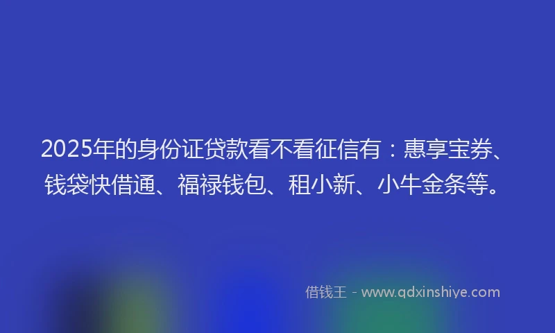 2025年的身份证贷款看不看征信有：惠享宝券、钱袋快借通、福禄钱包、租小新、小牛金条等。