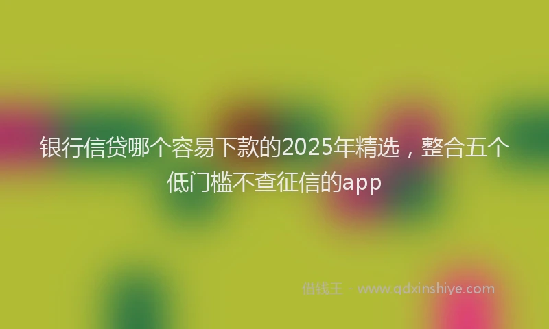 银行信贷哪个容易下款的2025年精选，整合五个低门槛不查征信的app