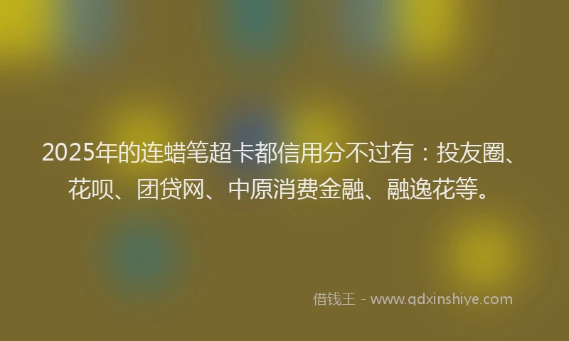 2025年的连蜡笔超卡都信用分不过有：投友圈、花呗、团贷网、中原消费金融、融逸花等。