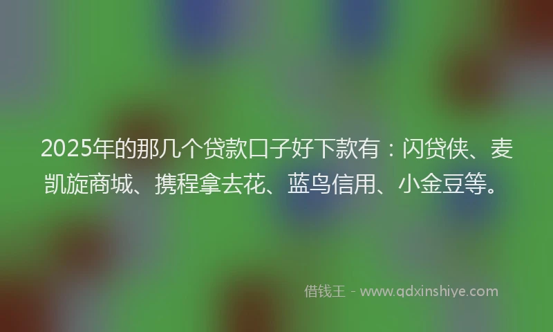 2025年的那几个贷款口子好下款有：闪贷侠、麦凯旋商城、携程拿去花、蓝鸟信用、小金豆等。