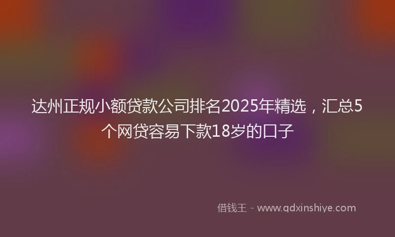 达州正规小额贷款公司排名2025年精选，汇总5个网贷容易下款18岁的口子