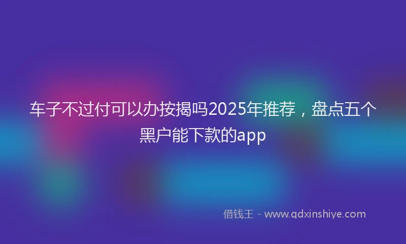 车子不过付可以办按揭吗2025年推荐，盘点五个黑户能下款的app