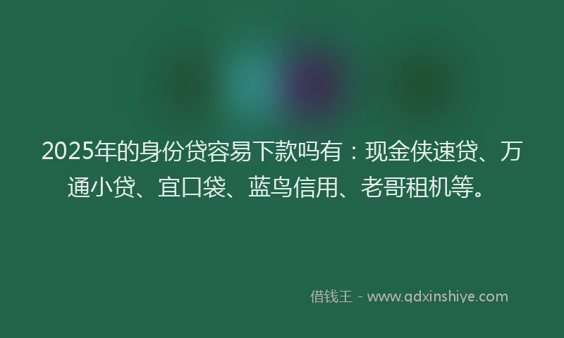 2025年的身份贷容易下款吗有：现金侠速贷、万通小贷、宜口袋、蓝鸟信用、老哥租机等。