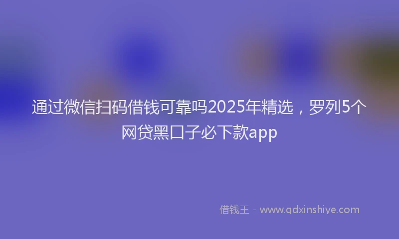 通过微信扫码借钱可靠吗2025年精选，罗列5个网贷黑口子必下款app