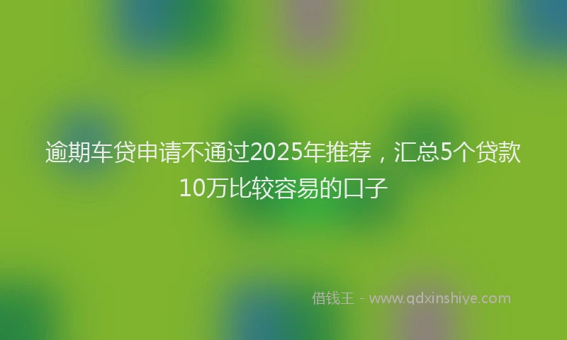 逾期车贷申请不通过2025年推荐，汇总5个贷款10万比较容易的口子