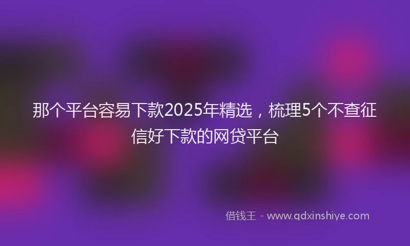那个平台容易下款2025年精选，梳理5个不查征信好下款的网贷平台