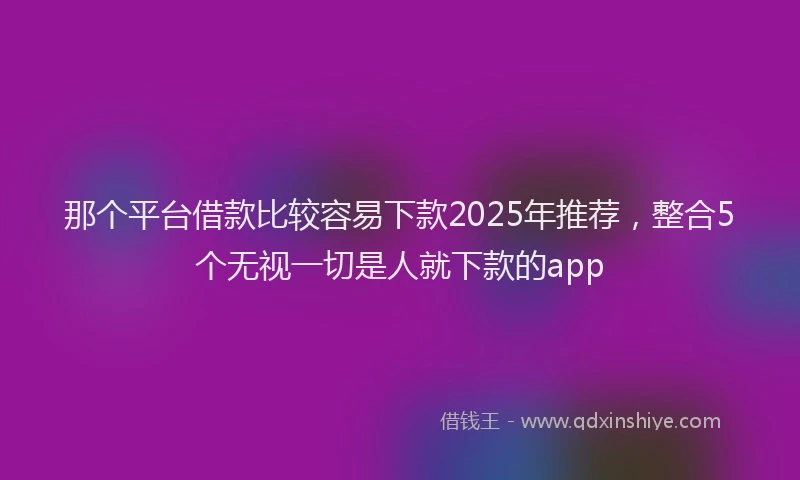 那个平台借款比较容易下款2025年推荐，整合5个无视一切是人就下款的app