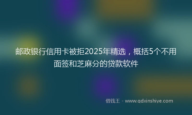 邮政银行信用卡被拒2025年精选，概括5个不用面签和芝麻分的贷款软件