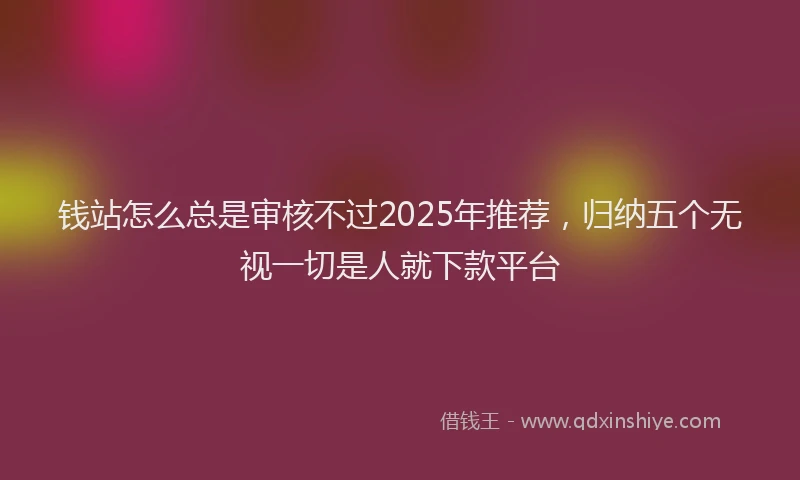 钱站怎么总是审核不过2025年推荐，归纳五个无视一切是人就下款平台