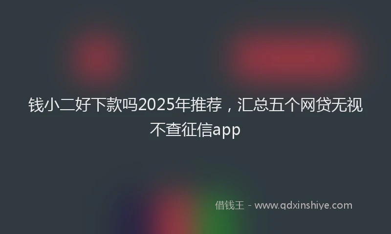 钱小二好下款吗2025年推荐，汇总五个网贷无视不查征信app