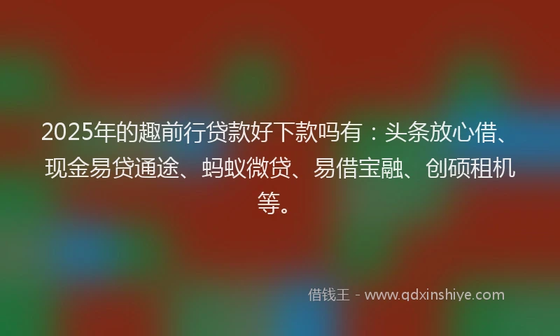 2025年的趣前行贷款好下款吗有：头条放心借、现金易贷通途、蚂蚁微贷、易借宝融、创硕租机等。