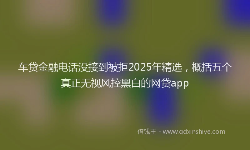 车贷金融电话没接到被拒2025年精选，概括五个真正无视风控黑白的网贷app