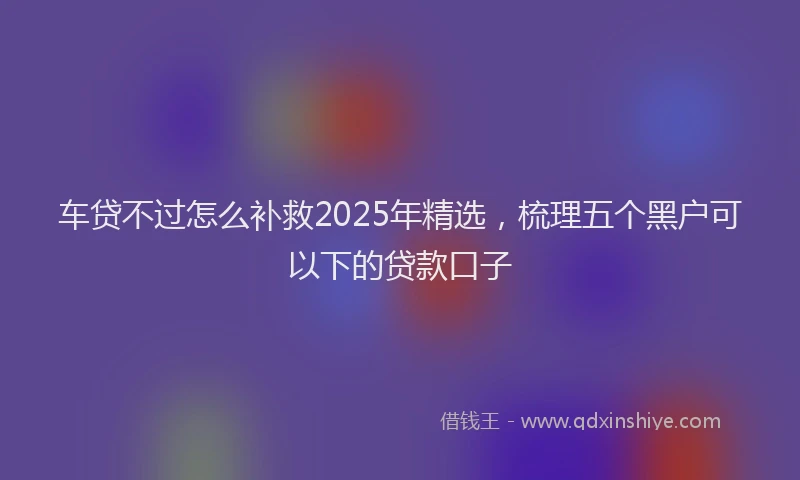 车贷不过怎么补救2025年精选，梳理五个黑户可以下的贷款口子