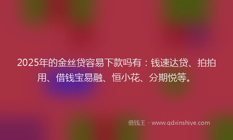2025年的金丝贷容易下款吗有：钱速达贷、拍拍用、借钱宝易融、恒小花、分期悦等。