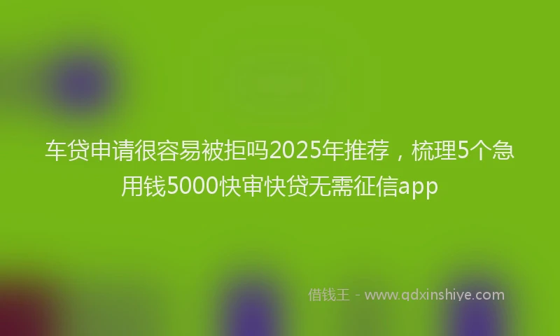 车贷申请很容易被拒吗2025年推荐，梳理5个急用钱5000快审快贷无需征信app