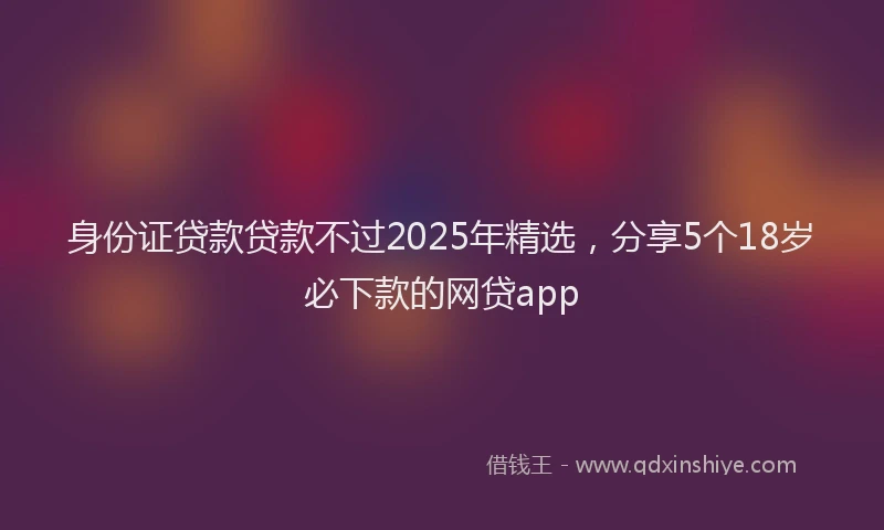 身份证贷款贷款不过2025年精选，分享5个18岁必下款的网贷app