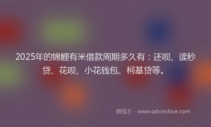 2025年的锦鲤有米借款周期多久有：还呗、读秒贷、花呗、小花钱包、柯基贷等。