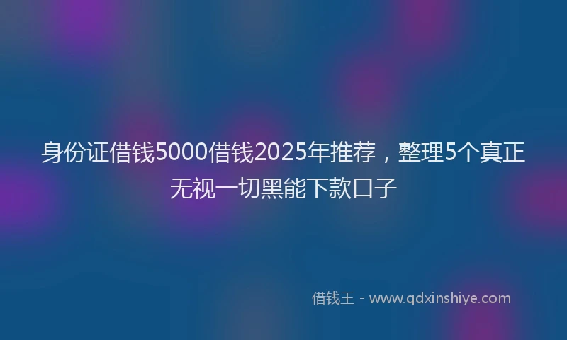 身份证借钱5000借钱2025年推荐，整理5个真正无视一切黑能下款口子