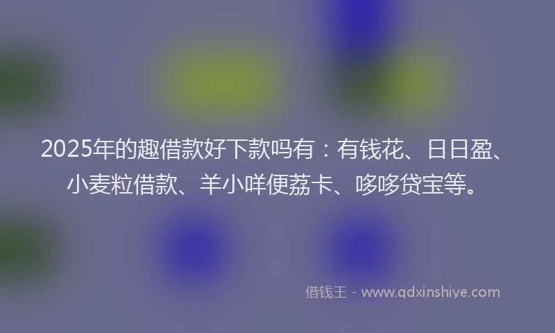 2025年的趣借款好下款吗有：有钱花、日日盈、小麦粒借款、羊小咩便荔卡、哆哆贷宝等。