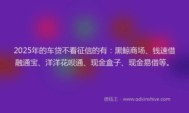2025年的车贷不看征信的有：黑鲸商场、钱速借融通宝、洋洋花呗通、现金盒子、现金易借等。