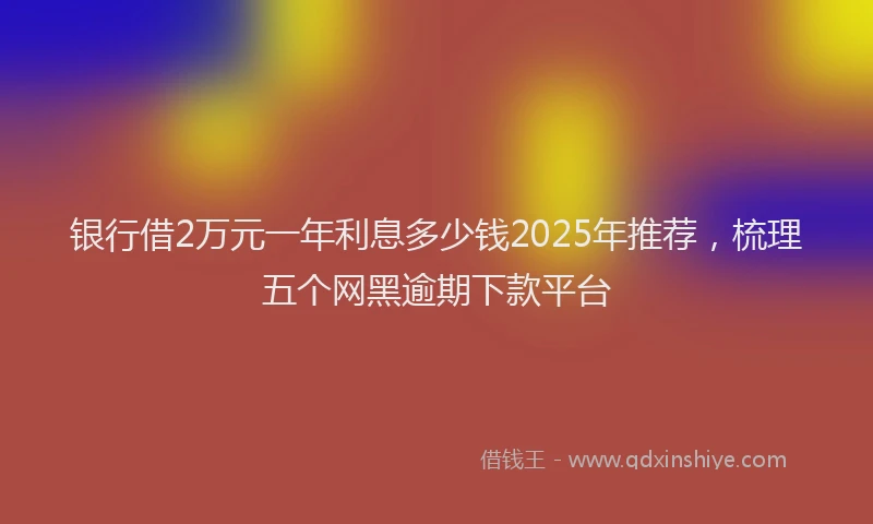 银行借2万元一年利息多少钱2025年推荐，梳理五个网黑逾期下款平台