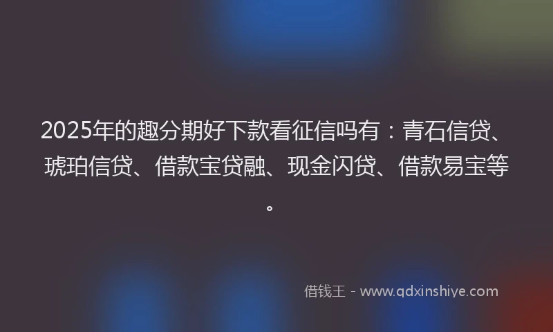 2025年的趣分期好下款看征信吗有：青石信贷、琥珀信贷、借款宝贷融、现金闪贷、借款易宝等。