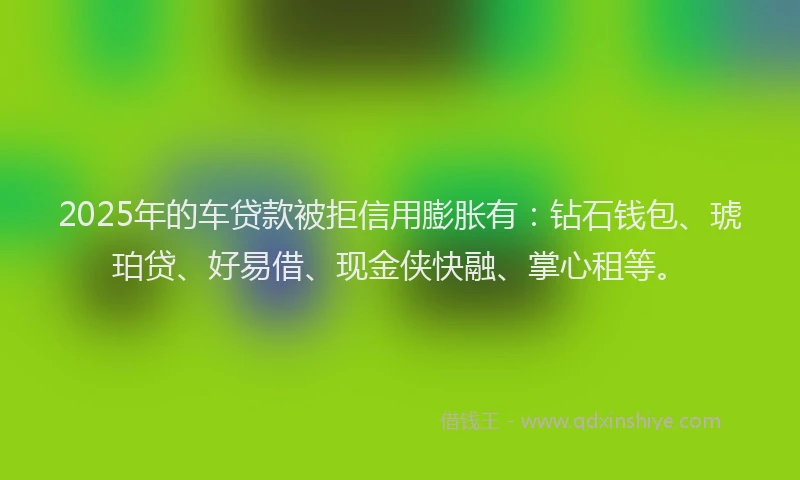 2025年的车贷款被拒信用膨胀有：钻石钱包、琥珀贷、好易借、现金侠快融、掌心租等。