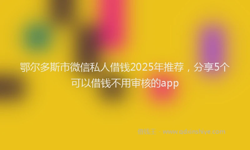 鄂尔多斯市微信私人借钱2025年推荐，分享5个可以借钱不用审核的app