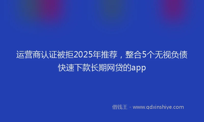 运营商认证被拒2025年推荐，整合5个无视负债快速下款长期网贷的app