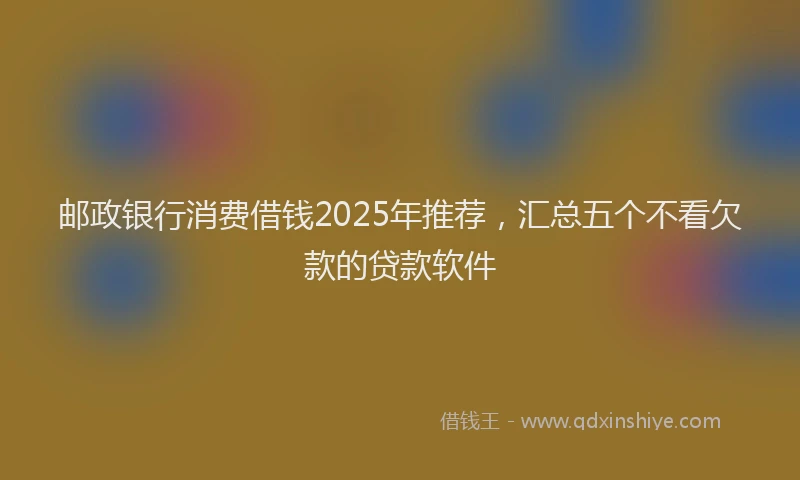 邮政银行消费借钱2025年推荐，汇总五个不看欠款的贷款软件