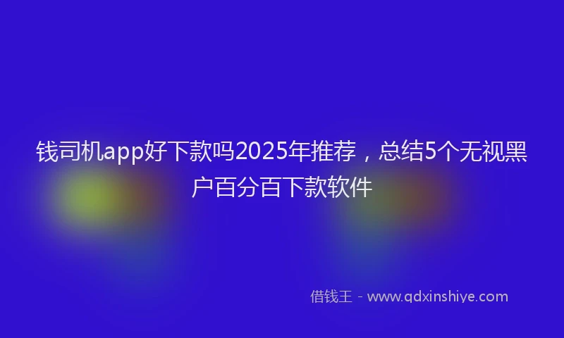 钱司机app好下款吗2025年推荐，总结5个无视黑户百分百下款软件