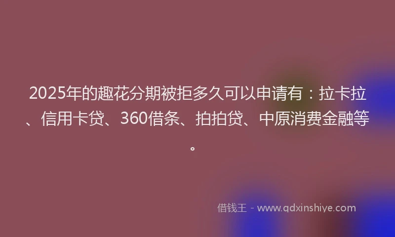 2025年的趣花分期被拒多久可以申请有：拉卡拉、信用卡贷、360借条、拍拍贷、中原消费金融等。