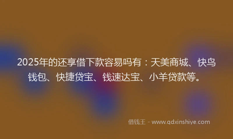 2025年的还享借下款容易吗有：天美商城、快鸟钱包、快捷贷宝、钱速达宝、小羊贷款等。