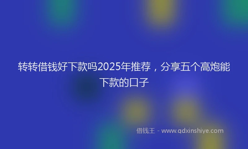 转转借钱好下款吗2025年推荐，分享五个高炮能下款的口子