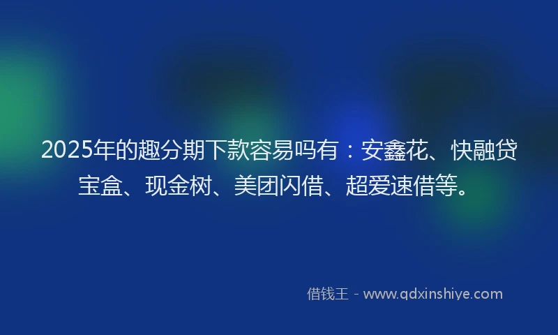 2025年的趣分期下款容易吗有：安鑫花、快融贷宝盒、现金树、美团闪借、超爱速借等。